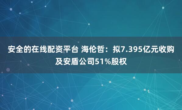 安全的在线配资平台 海伦哲：拟7.395亿元收购及安盾公司51%股权